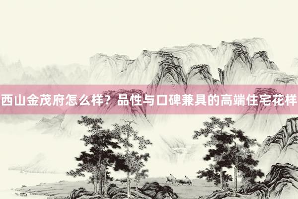 西山金茂府怎么样？品性与口碑兼具的高端住宅花样