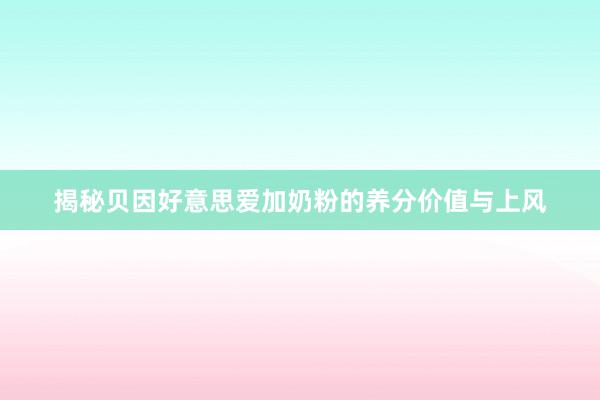 揭秘贝因好意思爱加奶粉的养分价值与上风
