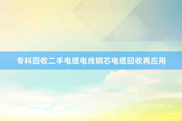 专科回收二手电缆电线铜芯电缆回收再应用