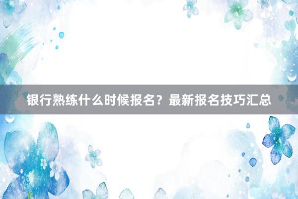 银行熟练什么时候报名？最新报名技巧汇总