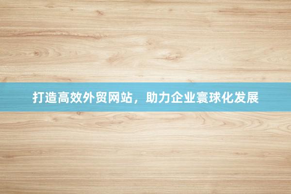 打造高效外贸网站，助力企业寰球化发展