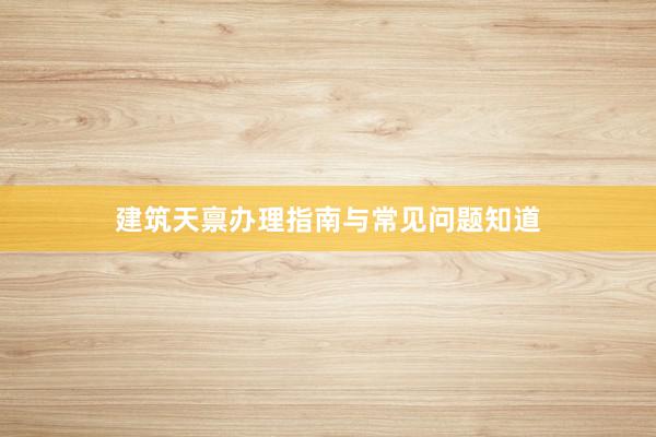建筑天禀办理指南与常见问题知道