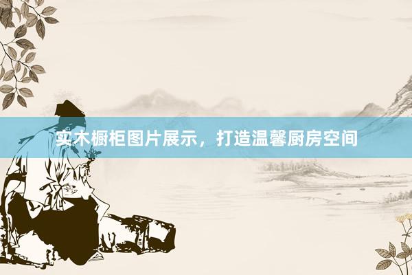 实木橱柜图片展示，打造温馨厨房空间