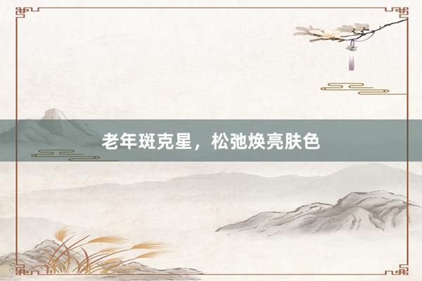 老年斑克星，松弛焕亮肤色